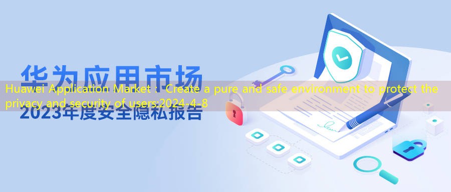 Huawei Application Market: Create a pure and safe environment to protect the privacy and security of users