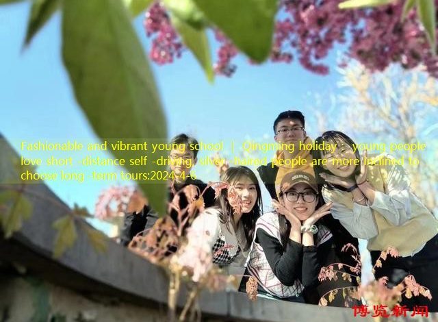 Fashionable and vibrant young school ｜ Qingming holiday： young people love short -distance self -driving, silver -haired people are more inclined to choose long -term tours